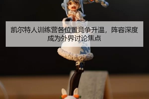 凯尔特人训练营各位置竞争升温，阵容深度成为外界讨论焦点