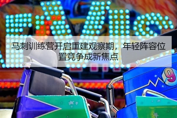 马刺训练营开启重建观察期，年轻阵容位置竞争成新焦点